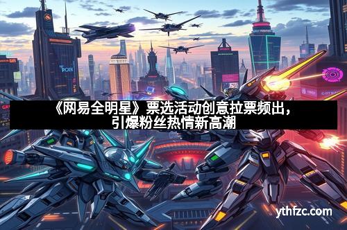 《网易全明星》票选活动创意拉票频出,引爆粉丝热情新高潮