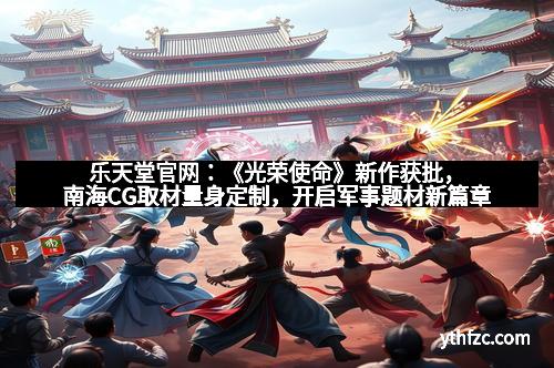 乐天堂官网:《光荣使命》新作获批,南海CG取材量身定制,开启军事题材新篇章